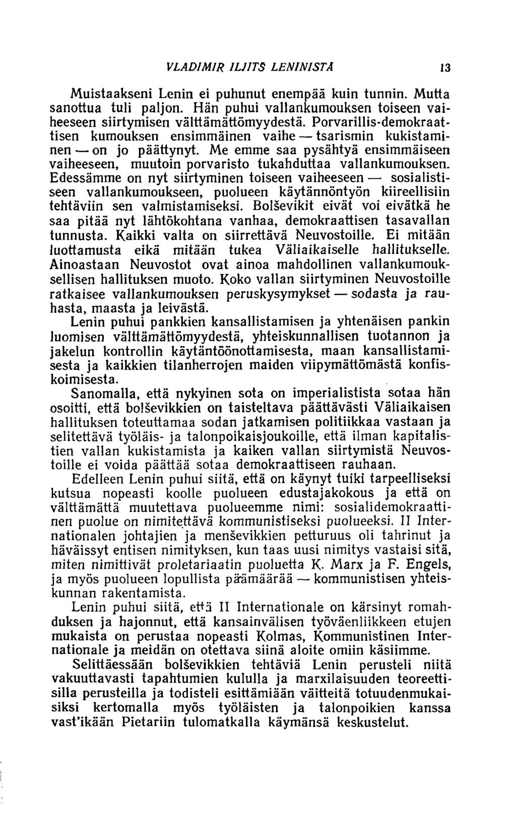 VLADIMIR ILJITS LENINISTÄ 13 Muistaakseni Lenin ei puhunut enempää kuin tunnin. Mutta sanottua tuli paljon. Hän puhui vallankumouksen toiseen vaiheeseen siirtymisen välttämättömyydestä.
