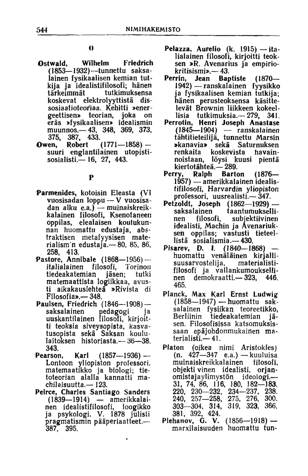 544 NIM IHAKEMISTO О Ostwald, Wilhelm Friedrich (1853 1932) tunnettu saksalainen fysikaalisen kemian tutkija ja ideaiistifilosofi; hänen tärkeimmät tutkimuksensa koskevat elektrolyyttistä