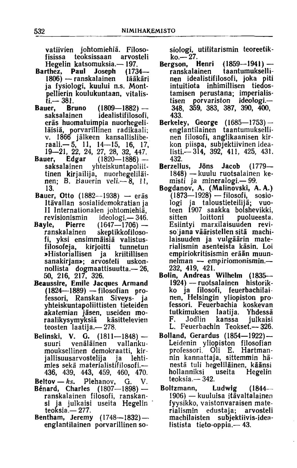 532 NIMIHAKEMISTO vatiivien johtomiehiä. Filosofisissa teoksissaan arvosteli Hegelin katsomuksia. 197. Barthez, Paul Joseph (1734 1806) ranskalainen lääkäri ja fysiologi, kuului n.s. Montpellierin koulukuntaan, vitalisti.