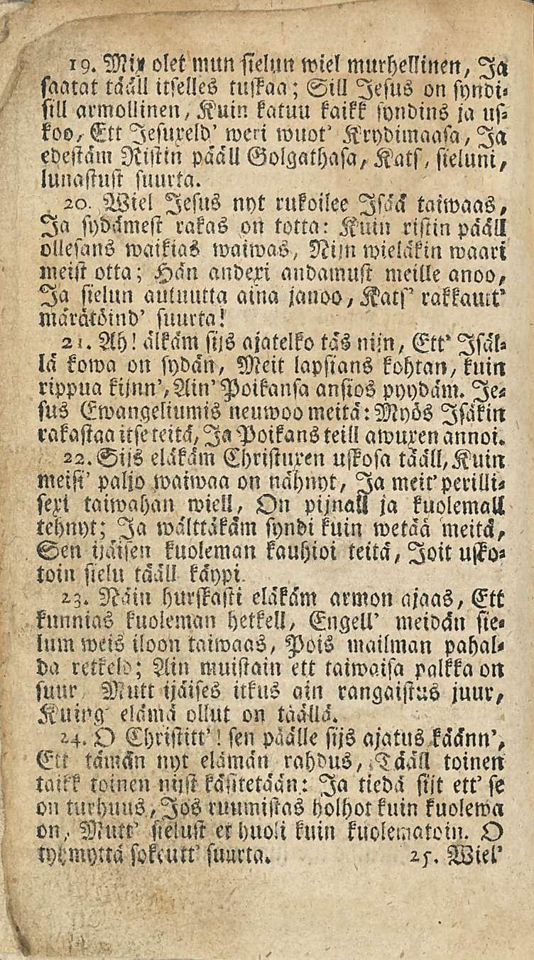 19. Mv olet mun sielun wiel murhellinen, Ia saatat tääl! itselles tuffaa; Sill lesus on syndi«sill armollinen, Kuin katuu kaikk syndins ja uskoo.