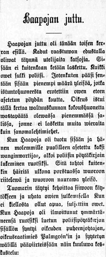 1 Päivälehti N:o 251 29.10.1890 Haapojan juttu. Haapojan juttu oli tänään toisen kerran esillä. Kadut raastuwan edustalla oliwat täynnä utelijaita katsojia. Sisään ei kuitenkaan ketään laskettu.