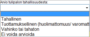 42 (238) D.2.6.4 Aiheuttajan ikä Mikäli tulipalon aiheuttajaksi on valittu Ihmisen toiminta, merkitään tähän kohtaan arvioidun aiheuttajan ikäryhmä Vaihtoehdot ovat: D.2.6.5 Arvio tulipalon tahallisuudesta Täytetään mikäli tulipalon aiheuttajaksi on valittu Ihmisen toiminta Merkitään arvio tulipalon tahallisuudesta.