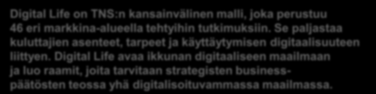 Digital Life Vuosidataan Kattava katsaus kuluttajien elämästä digitaalisessa maailmassa Digital Life on TNS:n kansainvälinen malli, joka perustuu 46 eri markkina-alueella tehtyihin tutkimuksiin.