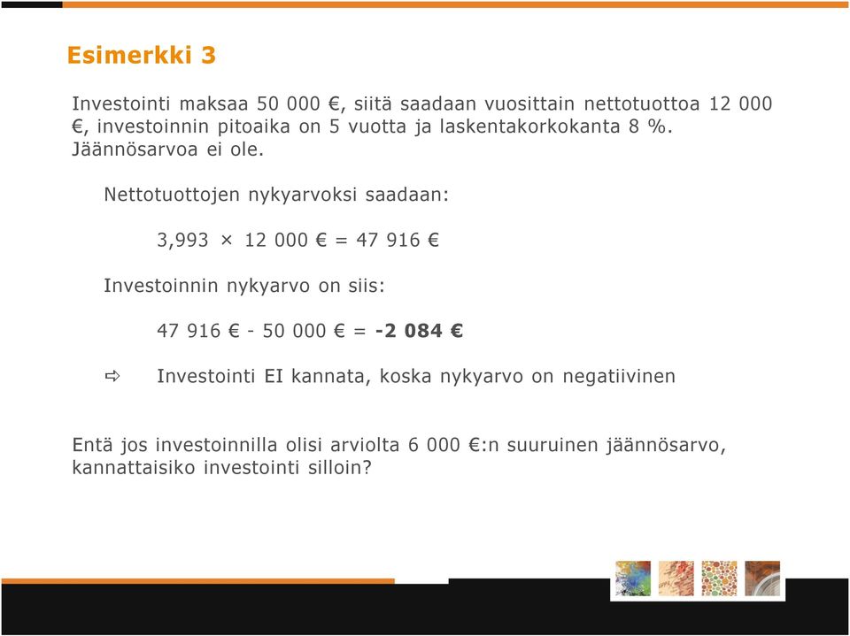 Nettotuottojen nykyarvoksi saadaan: 3,993 12 000 = 47 916 Investoinnin nykyarvo on siis: 47 916-50 000 = -2