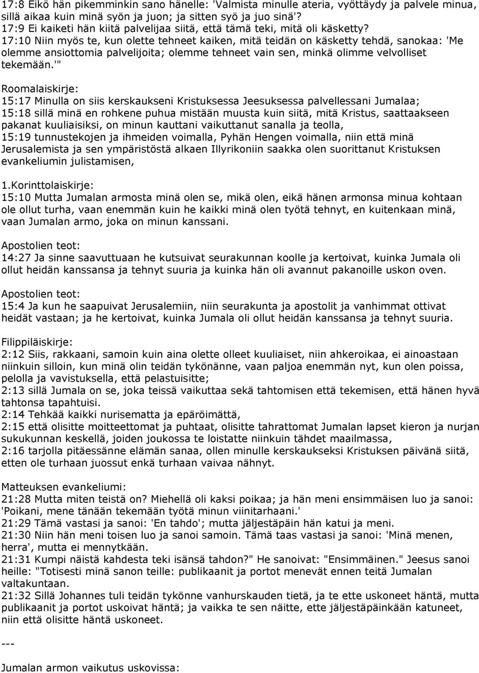 17:10 Niin myös te, kun olette tehneet kaiken, mitä teidän on käsketty tehdä, sanokaa: 'Me olemme ansiottomia palvelijoita; olemme tehneet vain sen, minkä olimme velvolliset tekemään.