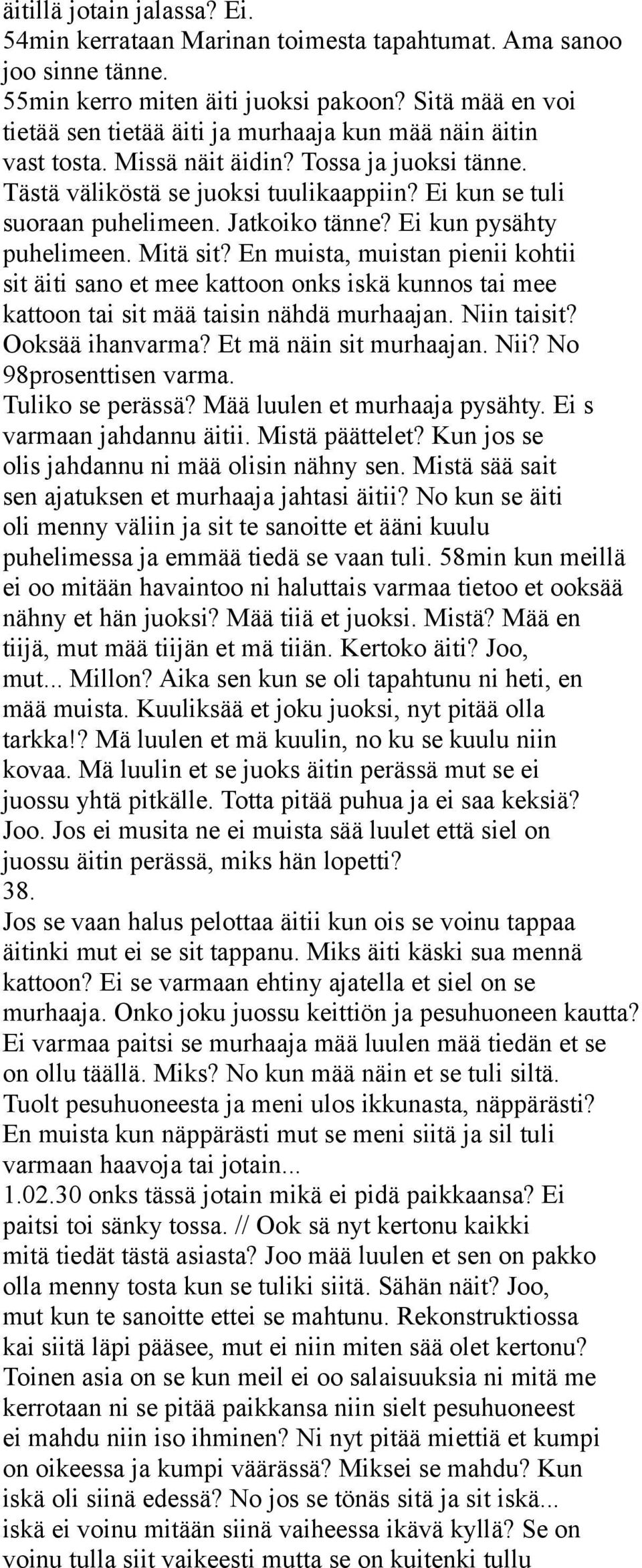 Jatkoiko tänne? Ei kun pysähty puhelimeen. Mitä sit? En muista, muistan pienii kohtii sit äiti sano et mee kattoon onks iskä kunnos tai mee kattoon tai sit mää taisin nähdä murhaajan. Niin taisit?
