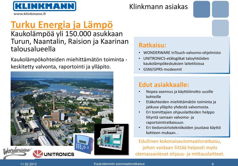 Klinkmann asiakas Ratkaisu: WONDERWARE InTouch-valvomo-ohjelmisto UNITRONICS-etälogiikat taloyhtiöiden kaukolämpökeskuksien laitetiloissa GSM/GPRS-modeemit Edut asiakkaalle: Nopea asennus ja