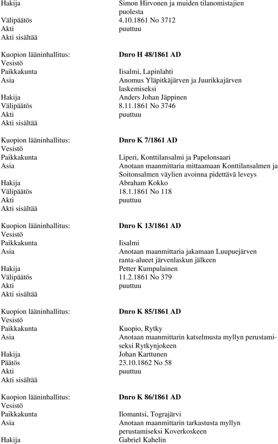 1861 No 3746 Dnro K 7/1861 AD Liperi, Konttilansalmi ja Papelonsaari Anotaan maanmittaria mittaamaan Konttilansalmen ja Soitonsalmen väylien avoinna pidettävä leveys Abraham Kokko Välipäätös 18.1.1861 No 118 Dnro K 13/1861 AD Iisalmi Anotaan maanmittaria jakamaan Luupuejärven ranta-alueet järvenlaskun jälkeen Petter Kumpulainen Välipäätös 11.
