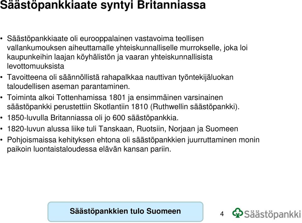 Toiminta alkoi Tottenhamissa 1801 ja ensimmäinen varsinainen säästöpankki perustettiin Skotlantiin 1810 (Ruthwellin säästöpankki). 1850-luvulla Britanniassa oli jo 600 säästöpankkia.