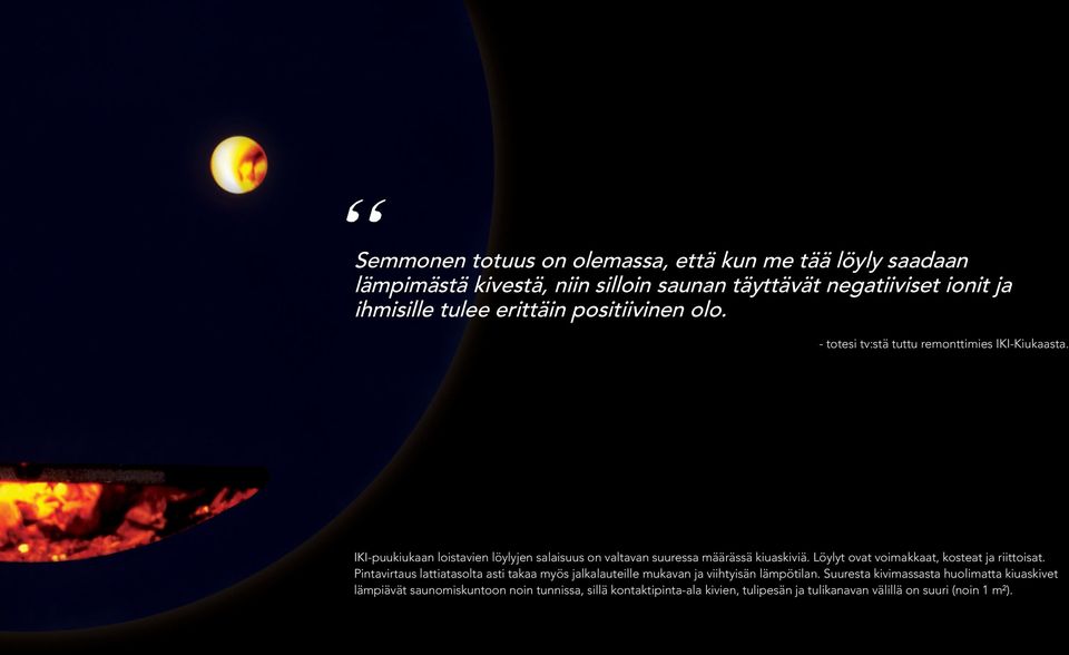 IKI-puukiukaan loistavien löylyjen salaisuus on valtavan suuressa määrässä kiuaskiviä. Löylyt ovat voimakkaat, kosteat ja riittoisat.