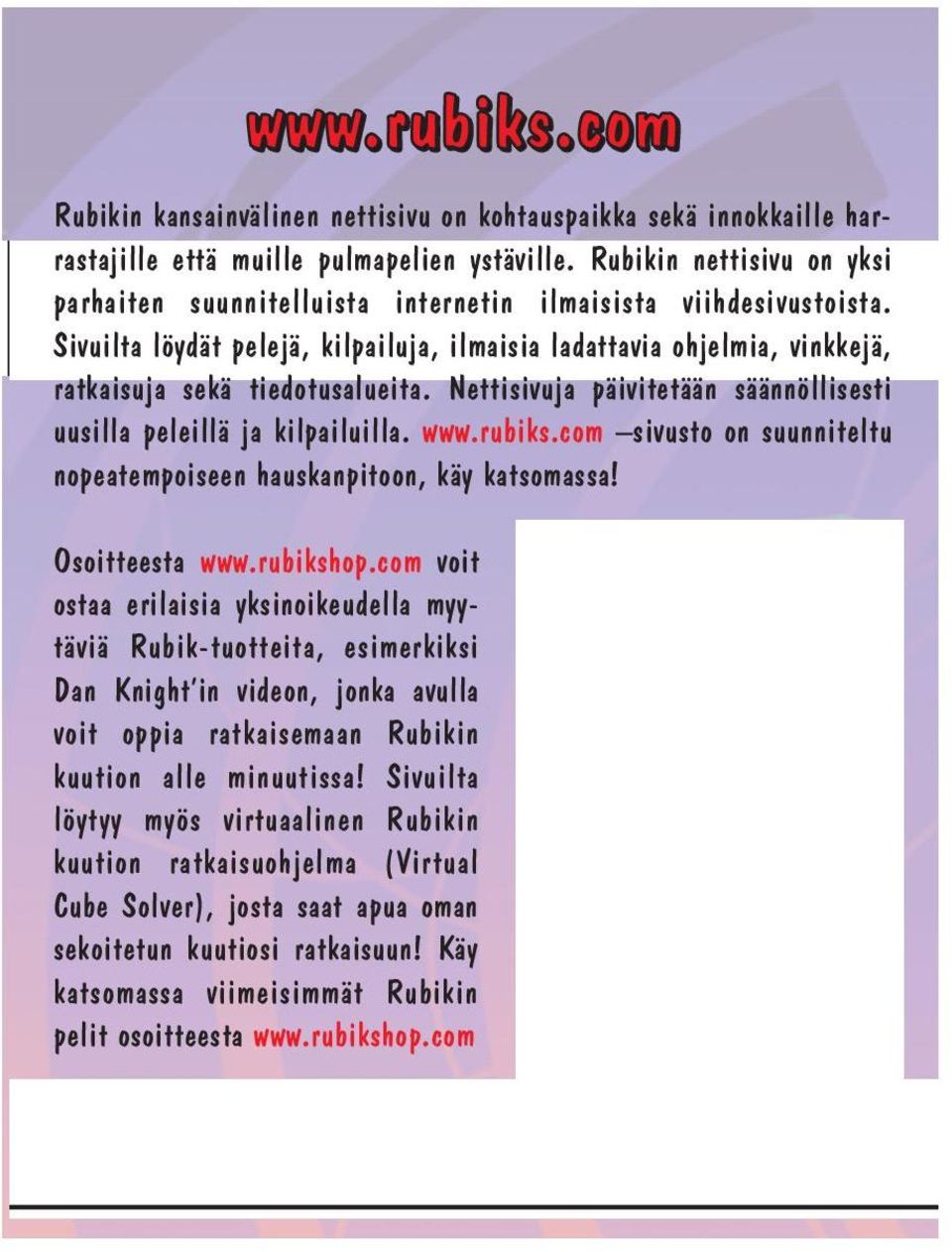 Sivuilta löydät pelejä, kilpailuja, ilmaisia ladattavia ohjelmia, vinkkejä, ratkaisuja sekä tiedotusalueita. Nettisivuja päivitetään säännöllisesti uusilla peleillä ja kilpailuilla. www.rubiks.