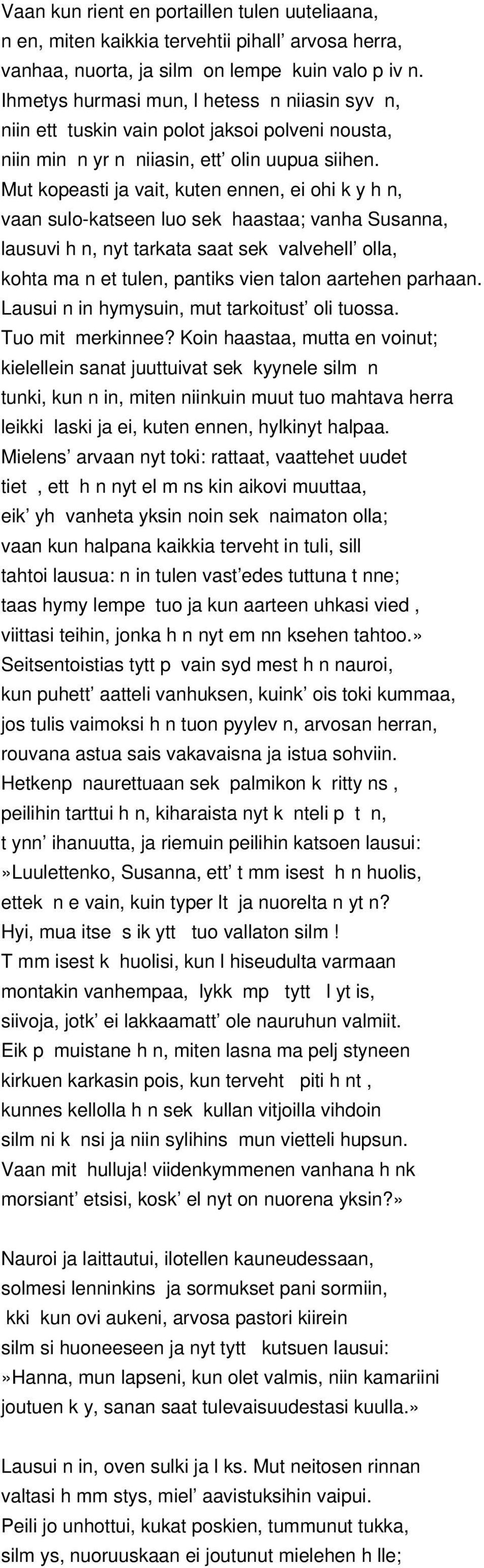 Mut kopeasti ja vait, kuten ennen, ei ohi k y h n, vaan sulo-katseen luo sek haastaa; vanha Susanna, lausuvi h n, nyt tarkata saat sek valvehell olla, kohta ma n et tulen, pantiks vien talon aartehen