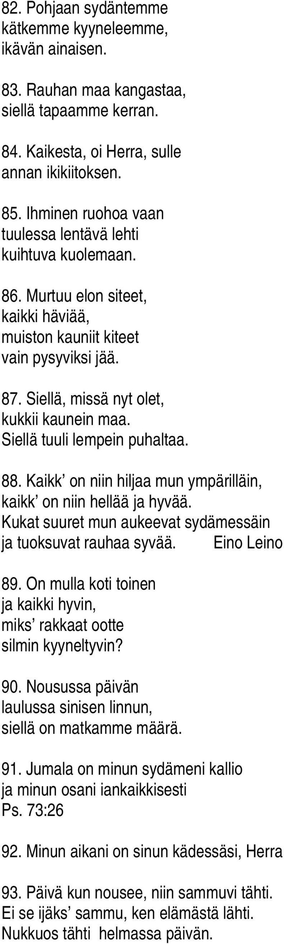 Siellä tuuli lempein puhaltaa. 88. Kaikk on niin hiljaa mun ympärilläin, kaikk on niin hellää ja hyvää. Kukat suuret mun aukeevat sydämessäin ja tuoksuvat rauhaa syvää. Eino Leino 89.