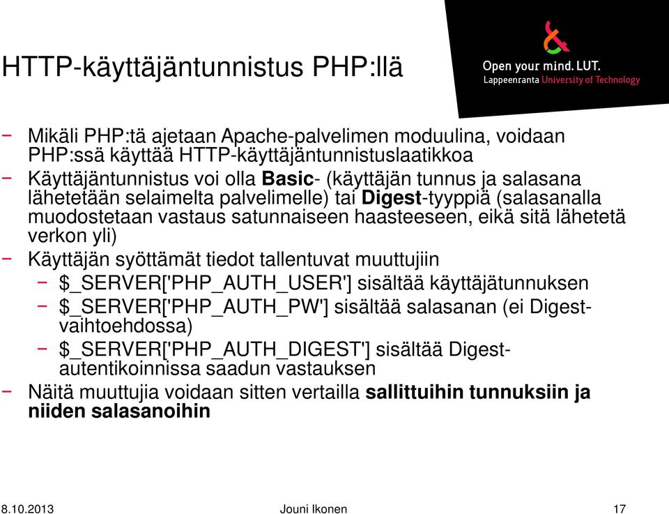 Käyttäjän syöttämät tiedot tallentuvat muuttujiin $_SERVER['PHP_AUTH_USER'] sisältää käyttäjätunnuksen $_SERVER['PHP_AUTH_PW'] sisältää salasanan (ei Digestvaihtoehdossa)