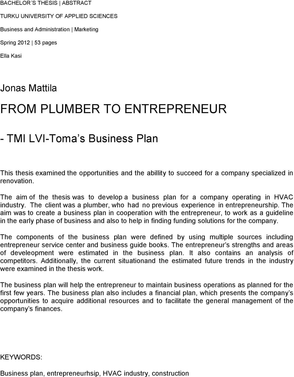 The aim of the thesis was to develop a business plan for a company operating in HVAC industry. The client was a plumber, who had no previous experience in entrepreneurship.