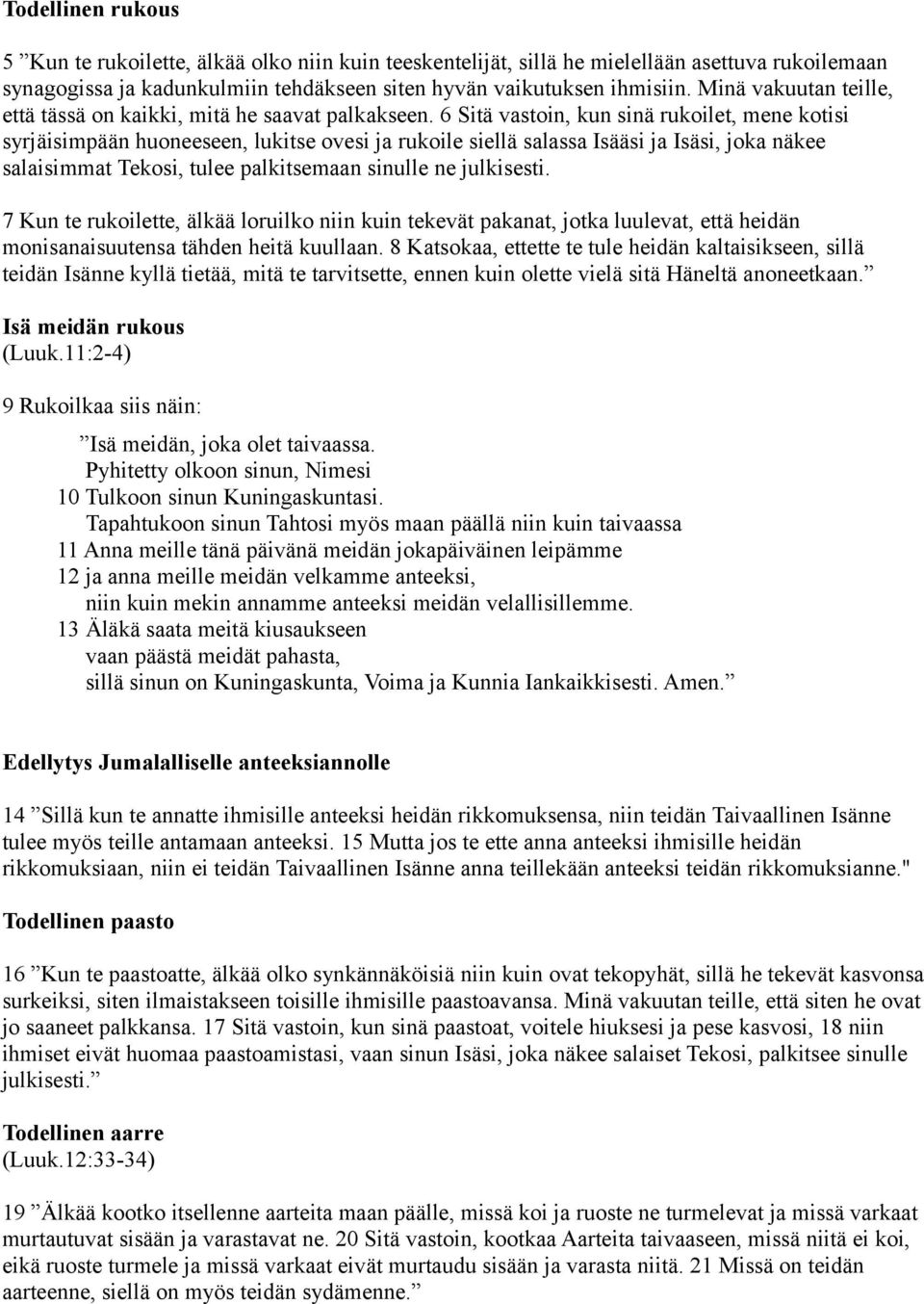 6 Sitä vastoin, kun sinä rukoilet, mene kotisi syrjäisimpään huoneeseen, lukitse ovesi ja rukoile siellä salassa Isääsi ja Isäsi, joka näkee salaisimmat Tekosi, tulee palkitsemaan sinulle ne