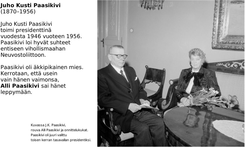 Kerrotaan, että usein vain hänen vaimonsa, Alli Paasikivi sai hänet leppymään. Kuvassa J.K. Paasikivi, rouva Alli Paasikivi ja onnittelukukat.