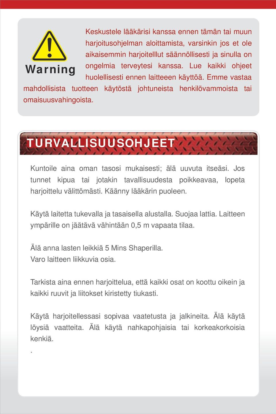 SAFETY TURVALLISUUSOHJEET PRECAUTIONS Kuntoile aina oman tasosi mukaisesti; älä uuvuta itseäsi. Jos tunnet kipua tai jotakin tavallisuudesta poikkeavaa, lopeta harjoittelu välittömästi.