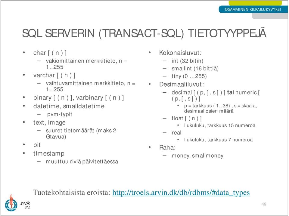 smallint (16 bittiä) tiny (0 255) Desimaaliluvut: decimal [ ( p, [, s ] ) ] tai numeric [ ( p, [, s ] ) ] p = tarkkuus ( 1 38), s = skaala, desimaaliosien määrä float [ ( n ) ]