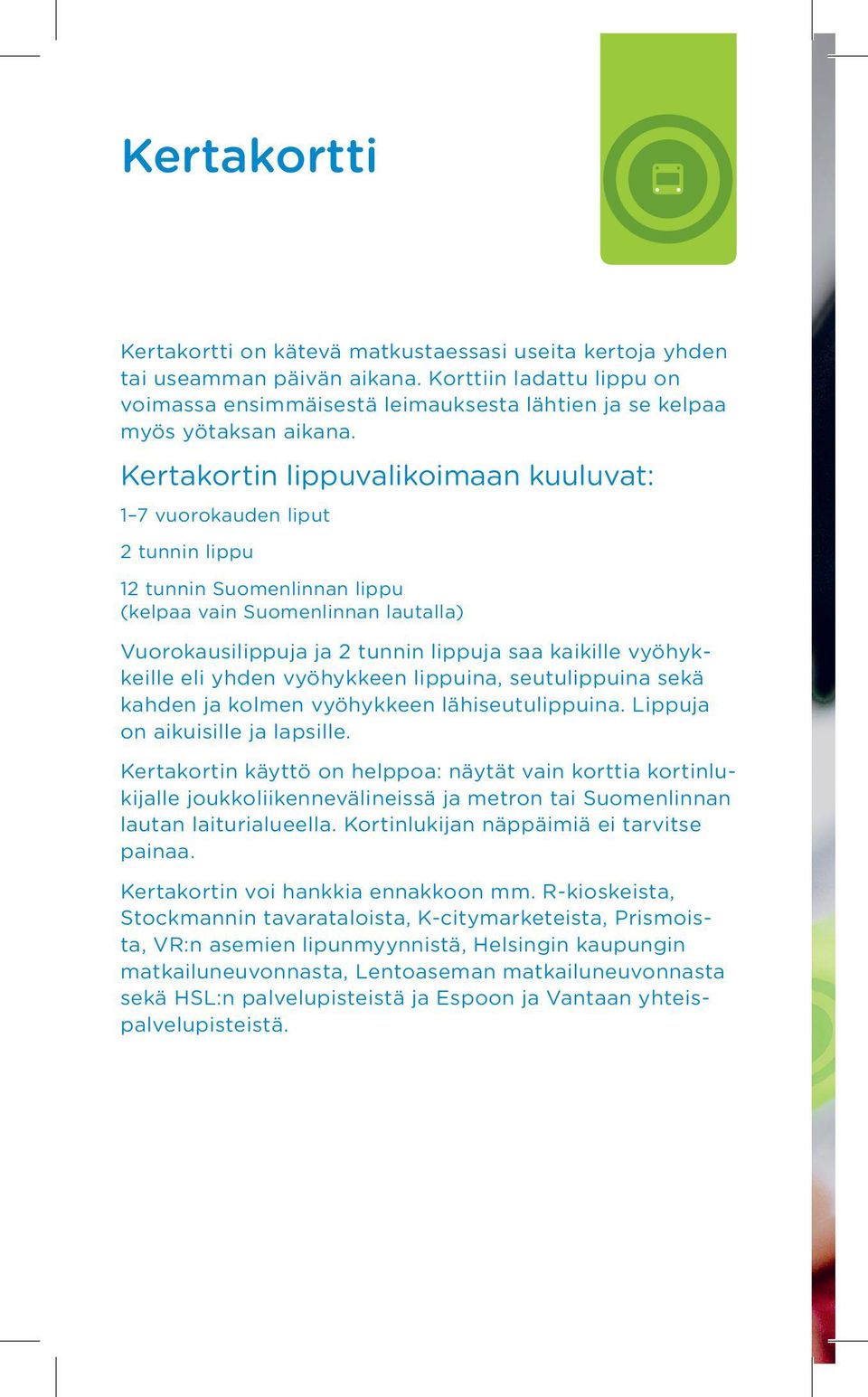 Kertakortin lippuvalikoimaan kuuluvat: 1 7 vuorokauden liput 2 tunnin lippu 12 tunnin Suomenlinnan lippu (kelpaa vain Suomenlinnan lautalla) Vuorokausilippuja ja 2 tunnin lippuja saa kaikille