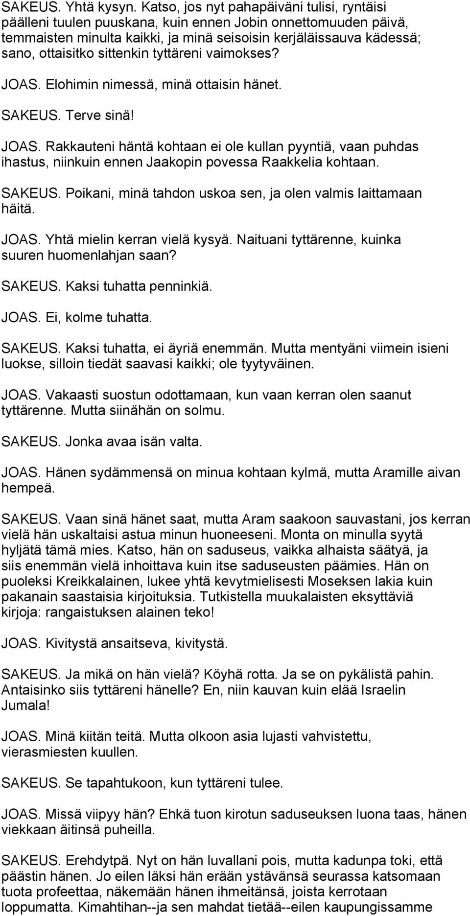 sittenkin tyttäreni vaimokses? JOAS. Elohimin nimessä, minä ottaisin hänet. SAKEUS. Terve sinä! JOAS. Rakkauteni häntä kohtaan ei ole kullan pyyntiä, vaan puhdas ihastus, niinkuin ennen Jaakopin povessa Raakkelia kohtaan.