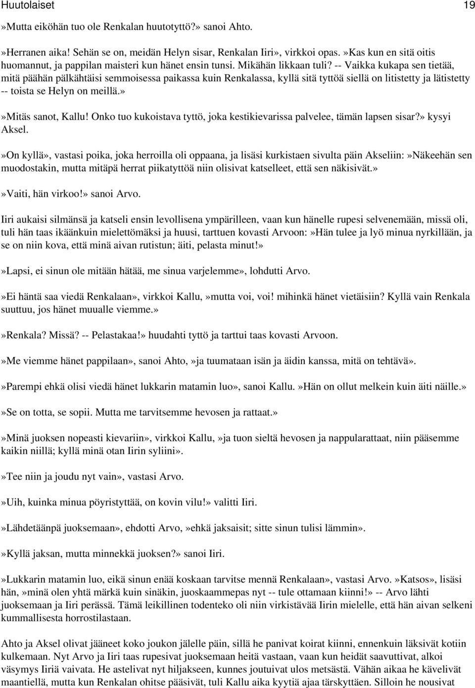 -- Vaikka kukapa sen tietää, mitä päähän pälkähtäisi semmoisessa paikassa kuin Renkalassa, kyllä sitä tyttöä siellä on litistetty ja lätistetty -- toista se Helyn on meillä.»»mitäs sanot, Kallu!