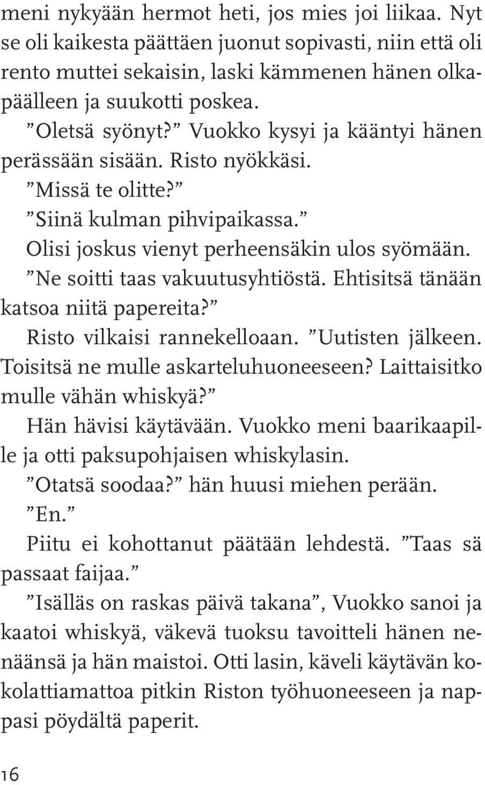 Ehtisitsä tänään katsoa niitä papereita? Risto vilkaisi rannekelloaan. Uutisten jälkeen. Toisitsä ne mulle askarteluhuoneeseen? Laittaisitko mulle vähän whiskyä? Hän hävisi käytävään.