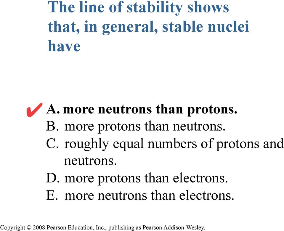more protons than neutrons. C.