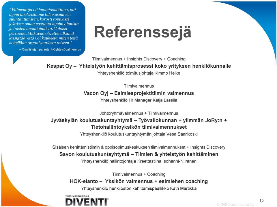 Referenssejä Osallistujan palaute, työyhteisövalmennus Tiimivalmennus + Insights Discovery + Coaching Kespat Oy Yhteistyön kehittämisprosessi koko yrityksen henkilökunnalle Yhteyshenkilö