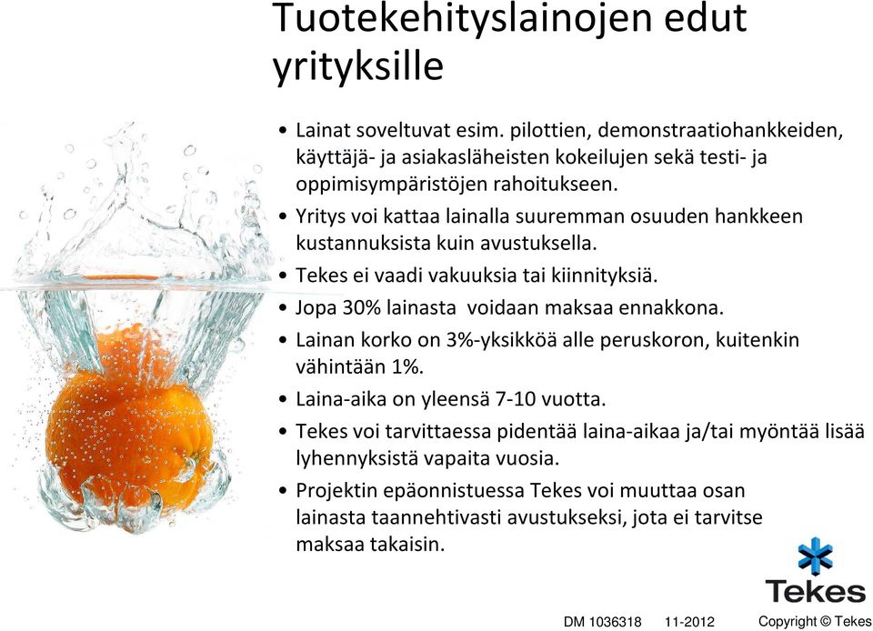 Yritys voi kattaa lainalla suuremman osuuden hankkeen kustannuksista kuin avustuksella. Tekes ei vaadi vakuuksia tai kiinnityksiä. Jopa 30% lainasta voidaan maksaa ennakkona.