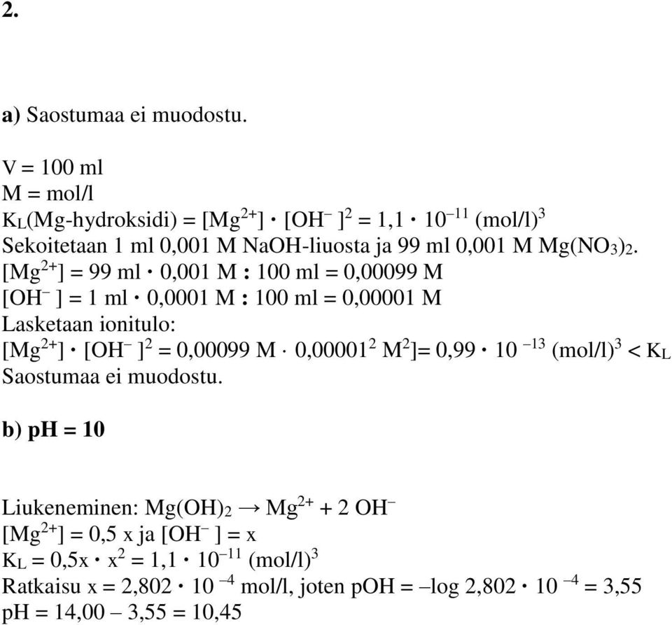 [Mg 2+ ] = 99 ml 0,001 M : 100 ml = 0,00099 M [OH ] = 1 ml 0,0001 M : 100 ml = 0,00001 M Lasketaan ionitulo: [Mg 2+ ] [OH ] 2 = 0,00099 M