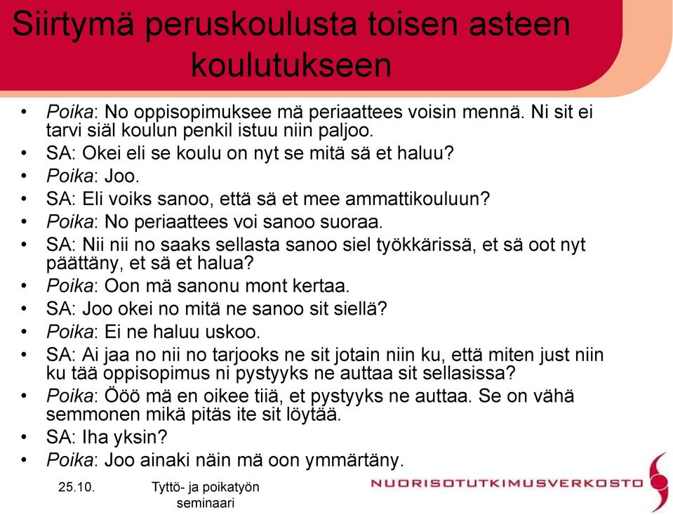 SA: Nii nii no saaks sellasta sanoo siel työkkärissä, et sä oot nyt päättäny, et sä et halua? Poika: Oon mä sanonu mont kertaa. SA: Joo okei no mitä ne sanoo sit siellä? Poika: Ei ne haluu uskoo.