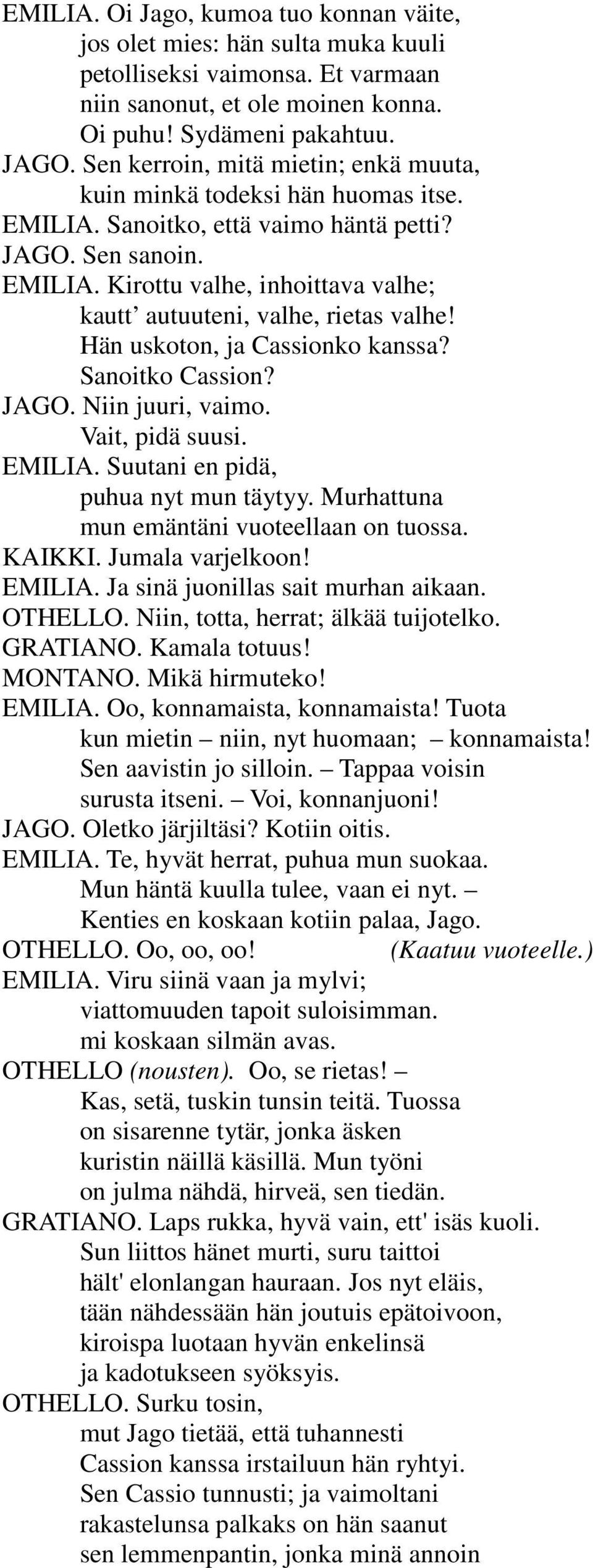 Hän uskoton, ja Cassionko kanssa? Sanoitko Cassion? JAGO. Niin juuri, vaimo. Vait, pidä suusi. EMILIA. Suutani en pidä, puhua nyt mun täytyy. Murhattuna mun emäntäni vuoteellaan on tuossa. KAIKKI.