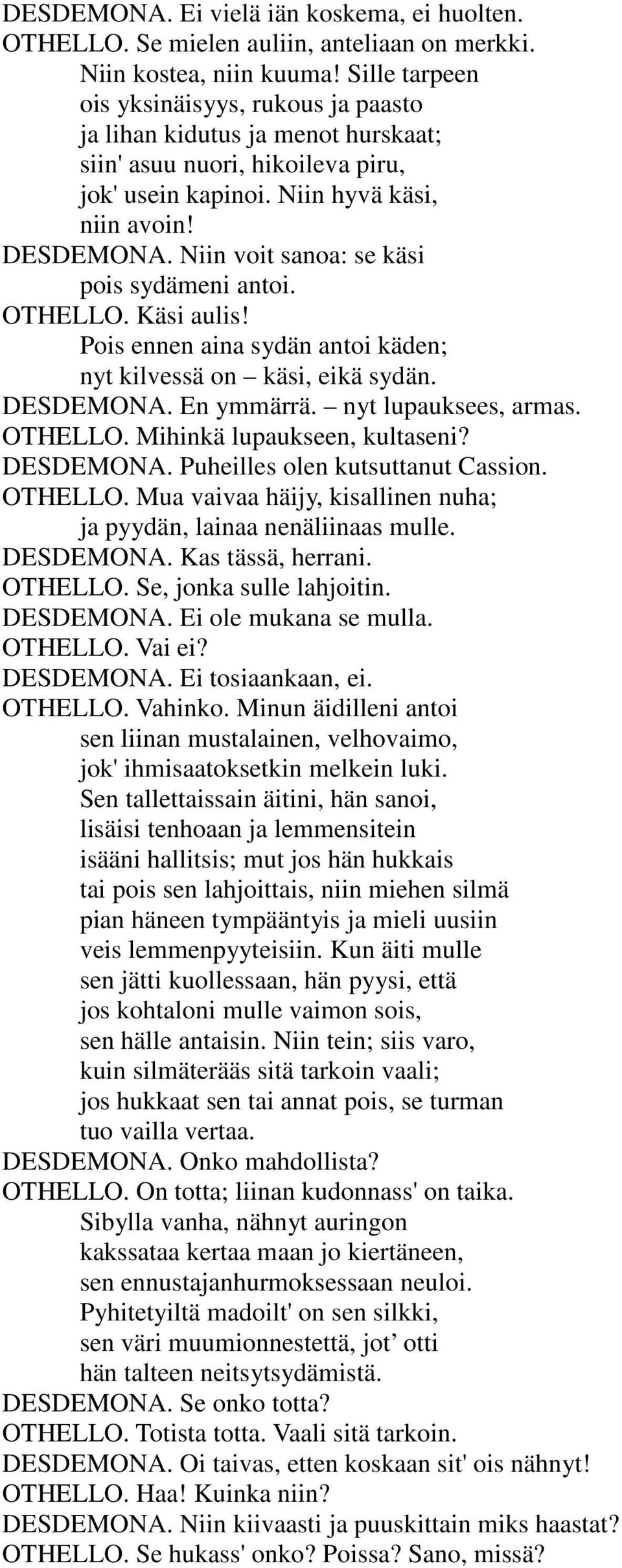 Niin voit sanoa: se käsi pois sydämeni antoi. OTHELLO. Käsi aulis! Pois ennen aina sydän antoi käden; nyt kilvessä on käsi, eikä sydän. DESDEMONA. En ymmärrä. nyt lupauksees, armas. OTHELLO. Mihinkä lupaukseen, kultaseni?