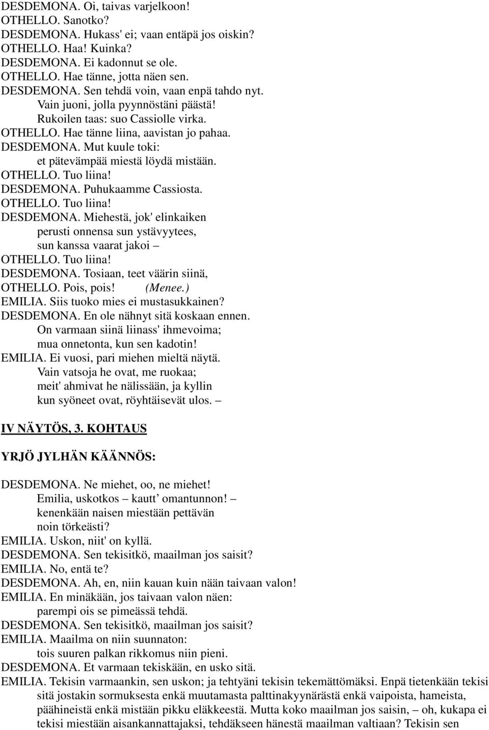 DESDEMONA. Puhukaamme Cassiosta. OTHELLO. Tuo liina! DESDEMONA. Miehestä, jok' elinkaiken perusti onnensa sun ystävyytees, sun kanssa vaarat jakoi OTHELLO. Tuo liina! DESDEMONA. Tosiaan, teet väärin siinä, OTHELLO.