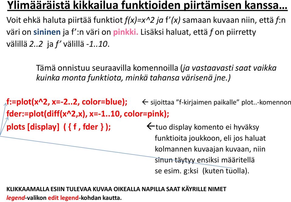 ) f:=plot(x^2, x=-2..2, color=blue); fder:=plot(diff(x^2,x), x=-1..10, color=pink); plots [display] ( { f, fder } ); sijoittaa f-kirjaimen paikalle plot.