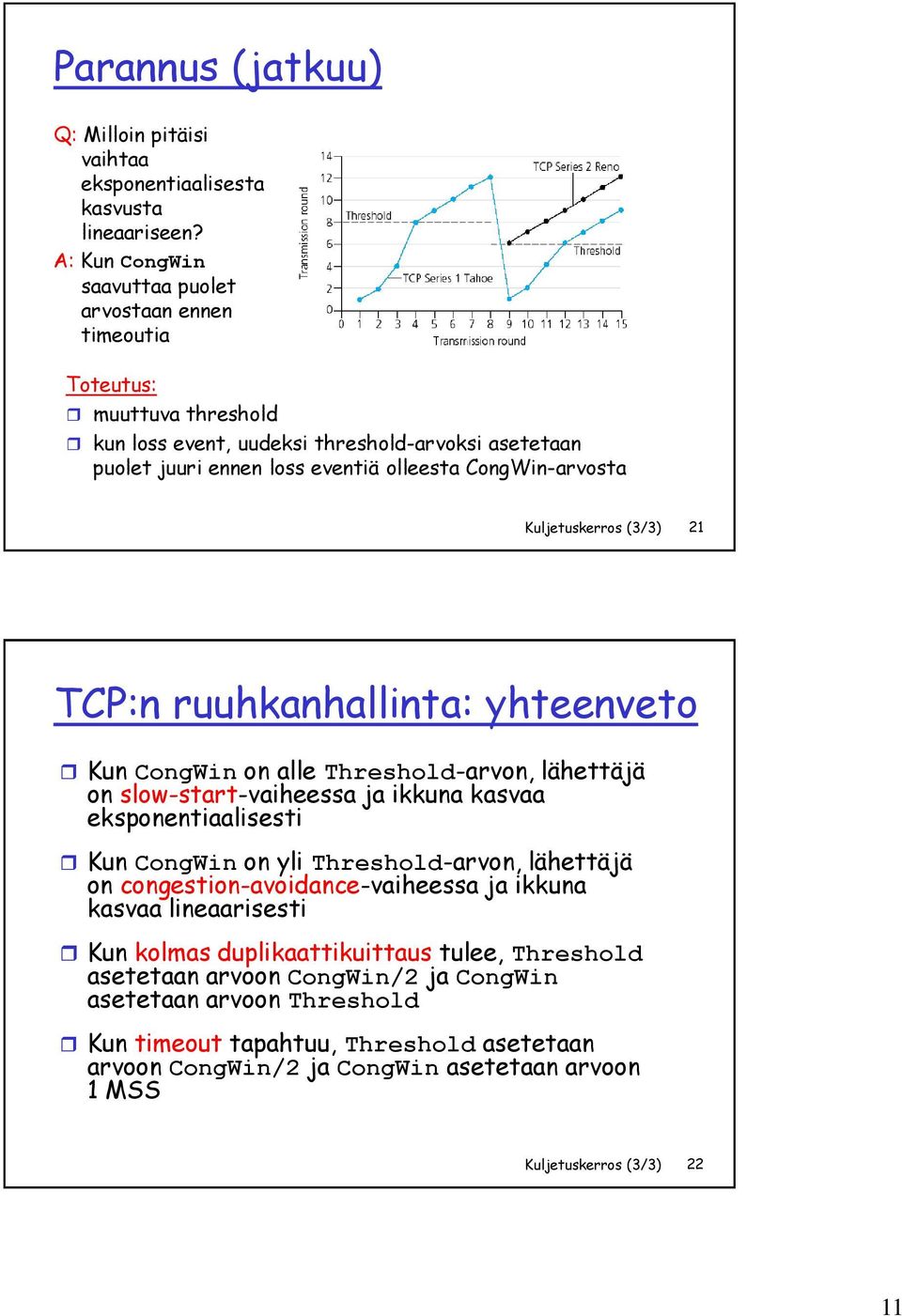 Kuljetuskerros (3/3) 21 TCP:n ruuhkanhallinta: yhteenveto Kun CongWin on alle Threshold-arvon, lähettäjä on slow-start-vaiheessa ja ikkuna kasvaa eksponentiaalisesti Kun CongWin on yli