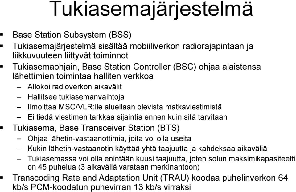 sijaintia ennen kuin sitä tarvitaan Tukiasema, Base Transceiver Station (BTS) Ohjaa lähetin-vastaanottimia, joita voi olla useita Kukin lähetin-vastaanotin käyttää yhtä taajuutta ja kahdeksaa