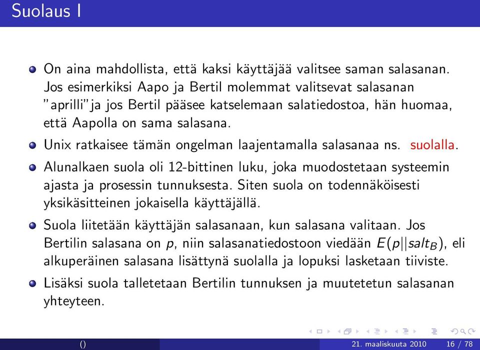 Unix ratkaisee tämän ongelman laajentamalla salasanaa ns. suolalla. Alunalkaen suola oli 12-bittinen luku, joka muodostetaan systeemin ajasta ja prosessin tunnuksesta.