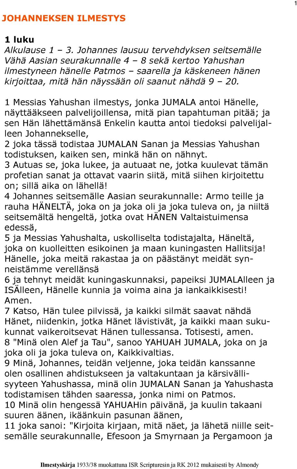 1 Messias Yahushan ilmestys, jonka JUMALA antoi Hänelle, näyttääkseen palvelijoillensa, mitä pian tapahtuman pitää; ja sen Hän lähettämänsä Enkelin kautta antoi tiedoksi palvelijalleen Johannekselle,
