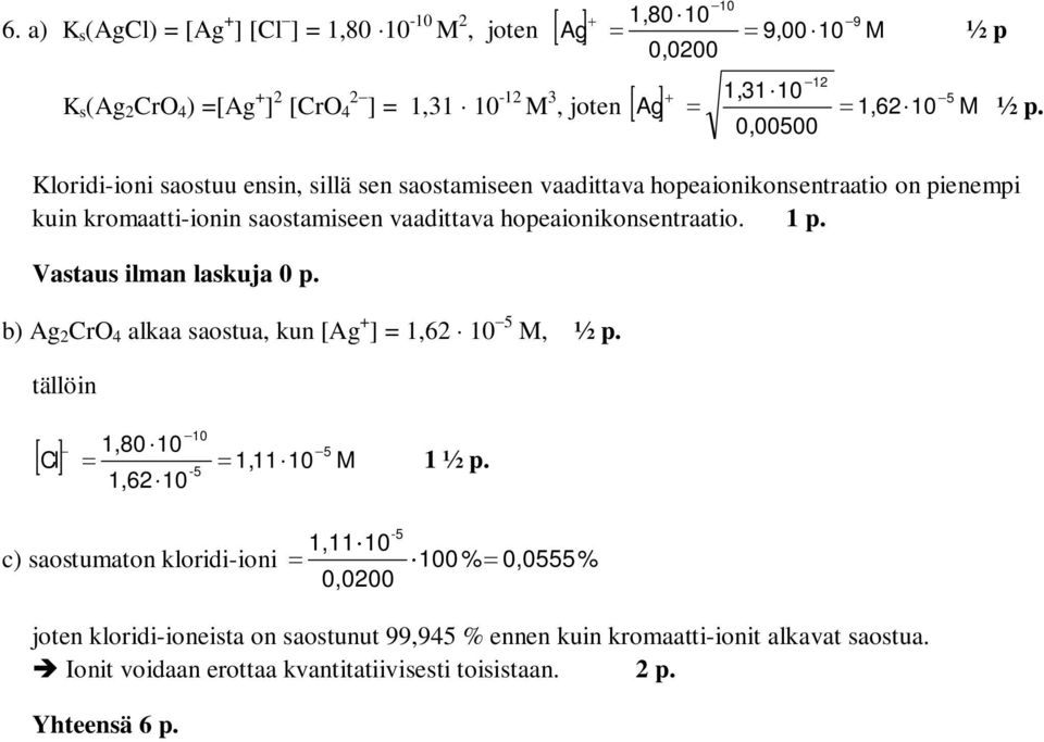 hopeaionikonsentraatio. 1 p. Vastaus ilman laskuja 0 p. b) Ag CrO 4 alkaa saostua, kun [Ag + ] 1,6 M, ½ p. tällöin - - 1,80 [ Cl] 1,11 M 1 ½ p.