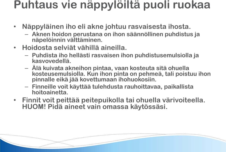 Puhdista iho hellästi rasvaisen ihon puhdistusemulsiolla ja kasvovedellä. Älä kuivata akneihon pintaa, vaan kosteuta sitä ohuella kosteusemulsiolla.