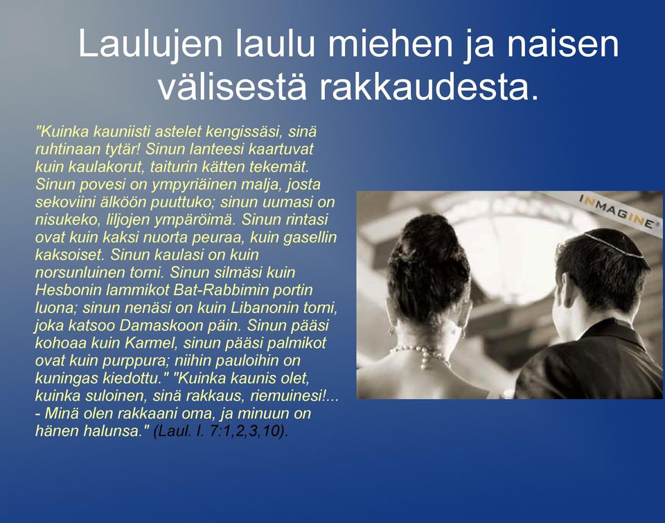 Sinun kaulasi on kuin norsunluinen torni. Sinun silmäsi kuin Hesbonin lammikot Bat-Rabbimin portin luona; sinun nenäsi on kuin Libanonin torni, joka katsoo Damaskoon päin.