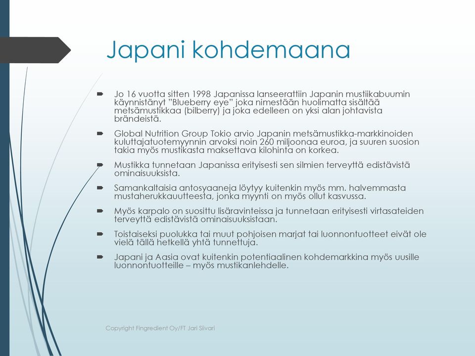 Global Nutrition Group Tokio arvio Japanin metsämustikka-markkinoiden kuluttajatuotemyynnin arvoksi noin 260 miljoonaa euroa, ja suuren suosion takia myös mustikasta maksettava kilohinta on korkea.