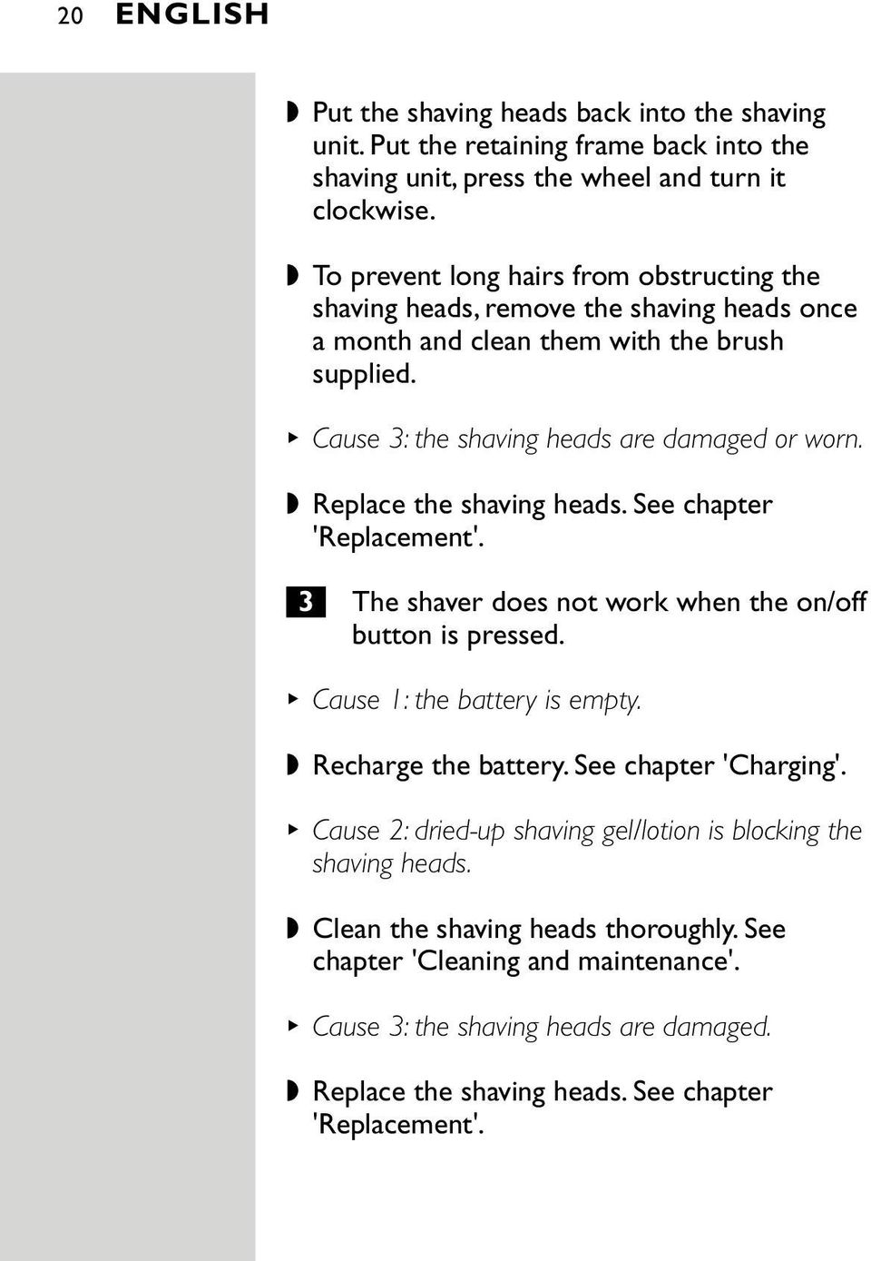 Replace the shaving heads. See chapter 'Replacement'. 3 The shaver does not work when the on/off button is pressed. Cause 1: the battery is empty. Recharge the battery. See chapter 'Charging'.