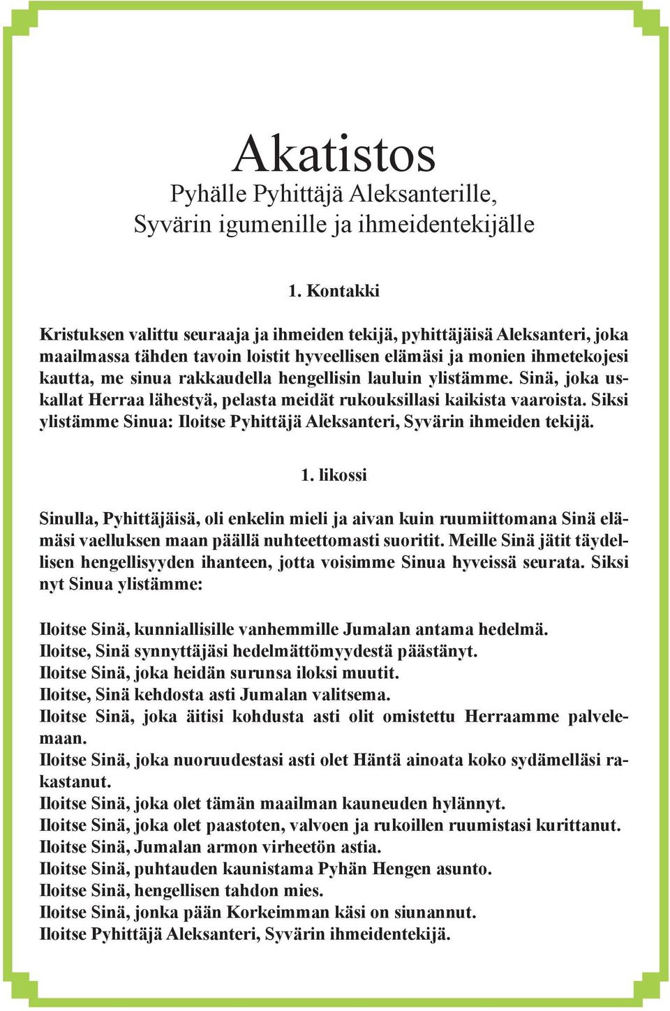 hengellisin lauluin ylistämme. Sinä, joka uskallat Herraa lähestyä, pelasta meidät rukouksillasi kaikista vaaroista. Siksi ylistämme Sinua: Iloitse Pyhittäjä Aleksanteri, Syvärin ihmeiden tekijä. 1.