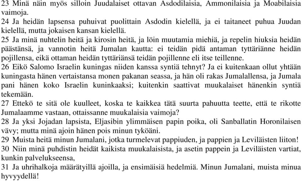 25 Ja minä nuhtelin heitä ja kirosin heitä, ja löin muutamia miehiä, ja repelin hiuksia heidän päästänsä, ja vannotin heitä Jumalan kautta: ei teidän pidä antaman tyttäriänne heidän pojillensa, eikä