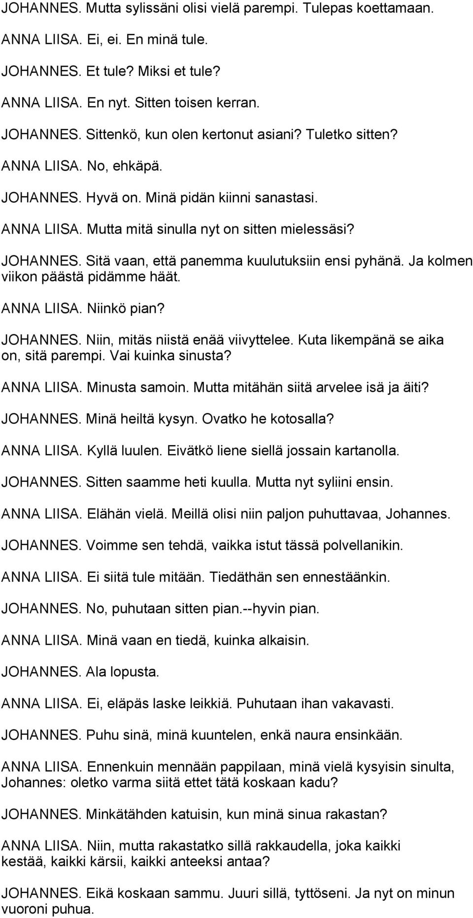 Ja kolmen viikon päästä pidämme häät. ANNA LIISA. Niinkö pian? JOHANNES. Niin, mitäs niistä enää viivyttelee. Kuta likempänä se aika on, sitä parempi. Vai kuinka sinusta? ANNA LIISA. Minusta samoin.