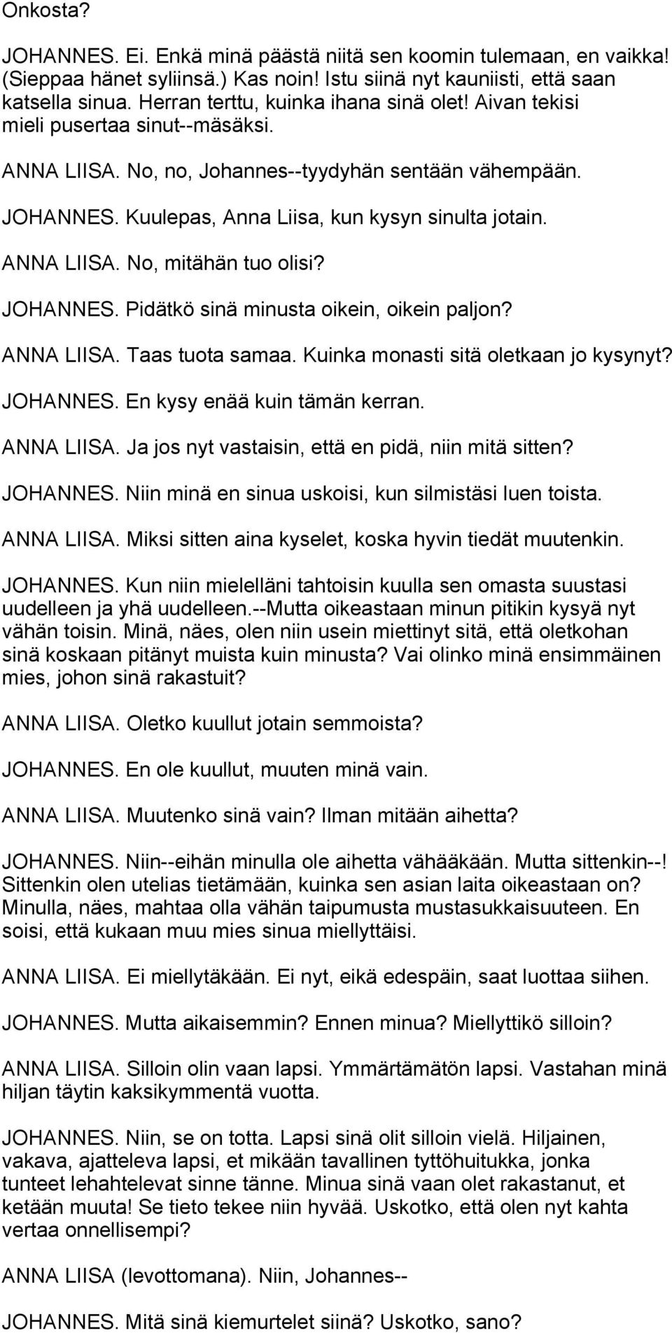 ANNA LIISA. No, mitähän tuo olisi? JOHANNES. Pidätkö sinä minusta oikein, oikein paljon? ANNA LIISA. Taas tuota samaa. Kuinka monasti sitä oletkaan jo kysynyt? JOHANNES. En kysy enää kuin tämän kerran.