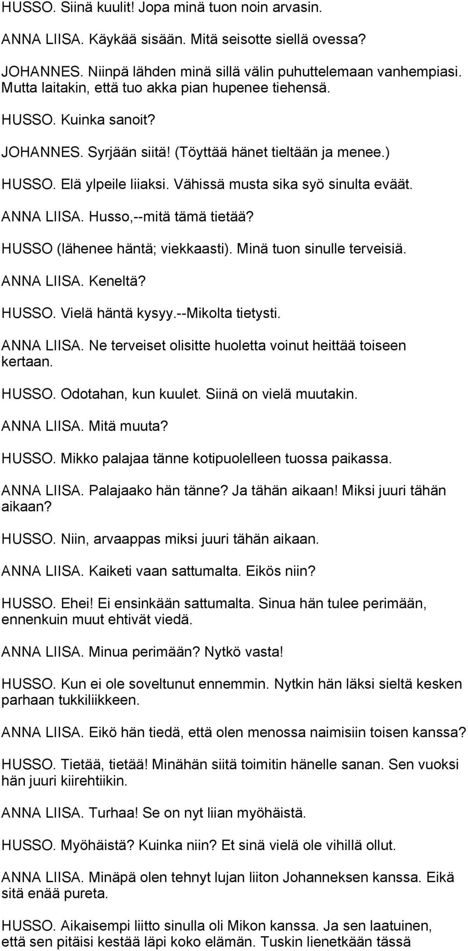 ANNA LIISA. Husso,--mitä tämä tietää? HUSSO (lähenee häntä; viekkaasti). Minä tuon sinulle terveisiä. ANNA LIISA. Keneltä? HUSSO. Vielä häntä kysyy.--mikolta tietysti. ANNA LIISA. Ne terveiset olisitte huoletta voinut heittää toiseen kertaan.